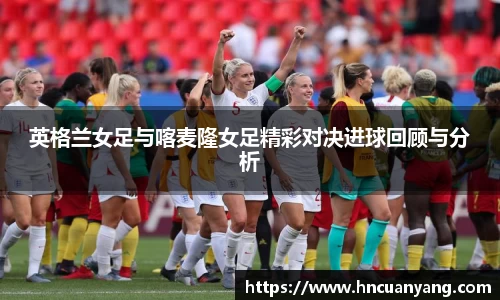 英格兰女足与喀麦隆女足精彩对决进球回顾与分析